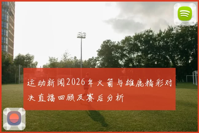 运动新闻2026年火箭与雄鹿精彩对决直播回顾及赛后分析