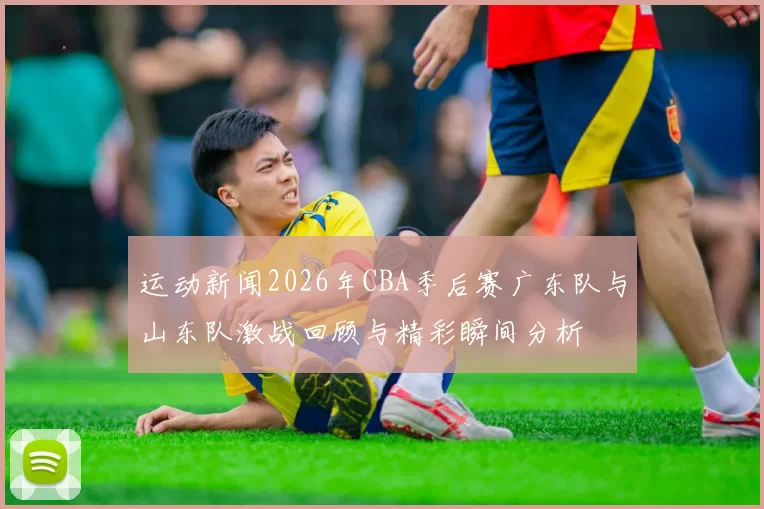 运动新闻2026年CBA季后赛广东队与山东队激战回顾与精彩瞬间分析