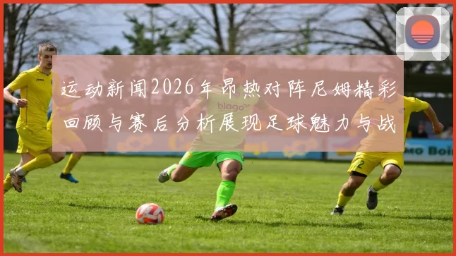 运动新闻2026年昂热对阵尼姆精彩回顾与赛后分析展现足球魅力与战术较量
