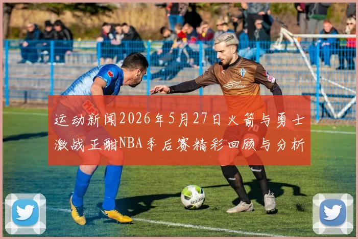 运动新闻2026年5月27日火箭与勇士激战正酣NBA季后赛精彩回顾与分析
