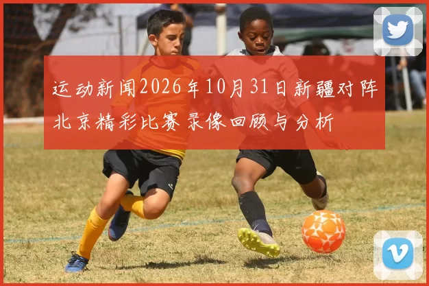 运动新闻2026年10月31日新疆对阵北京精彩比赛录像回顾与分析