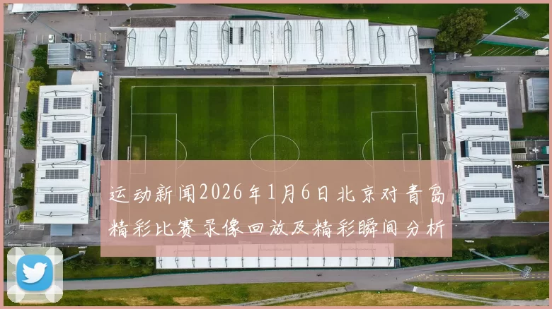 运动新闻2026年1月6日北京对青岛精彩比赛录像回放及精彩瞬间分析