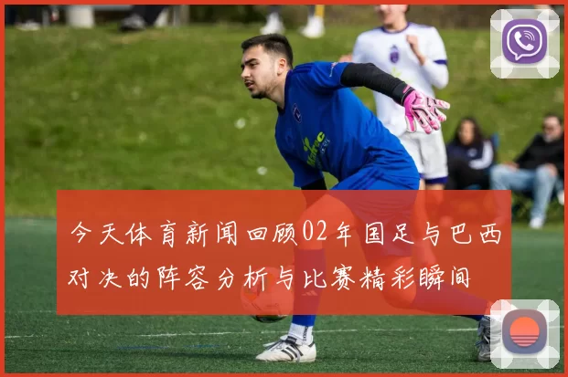 今天体育新闻回顾02年国足与巴西对决的阵容分析与比赛精彩瞬间